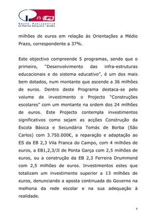 milhões de euros em relação às Orientações a Médio
Prazo, correspondente a 37%.
Este objectivo compreende 5 programas, sendo que o
primeiro,

“Desenvolvimento

das

infra-estruturas

educacionais e do sistema educativo”, é um dos mais
bem dotados, num montante que ascende a 36 milhões
de euros. Dentro deste Programa destaca-se pelo
volume

de

investimento

o

Projecto

“Construções

escolares” com um montante na ordem dos 24 milhões
de

euros.

Este

Projecto

contempla

investimentos

significativos como sejam as acções Construção da
Escola Básica e Secundária Tomás de Borba (São
Carlos) com 3.750.000€, a reparação e adaptação ao
ES da EB 2,3 Vila Franca do Campo, com 4 milhões de
euros, a EB1,2,3/JI de Ponta Garça com 2,5 milhões de
euros, ou a construção da EB 2,3 Ferreira Drummond
com 2,5 milhões de euros. Investimentos estes que
totalizam um investimento superior a 13 milhões de
euros, denunciando a aposta continuada do Governo na
melhoria da rede escolar e na sua adequação à
realidade.
8

 