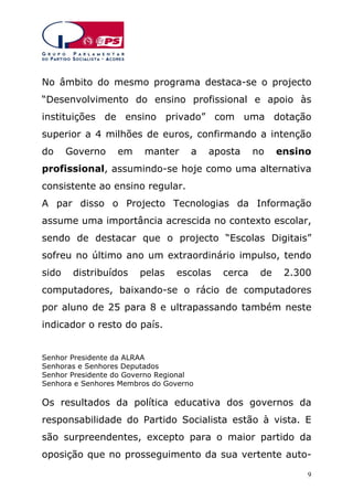 No âmbito do mesmo programa destaca-se o projecto
“Desenvolvimento do ensino profissional e apoio às
instituições de ensino privado” com uma dotação
superior a 4 milhões de euros, confirmando a intenção
do

Governo

em

manter

a

aposta

no

ensino

profissional, assumindo-se hoje como uma alternativa
consistente ao ensino regular.
A par disso o Projecto Tecnologias da Informação
assume uma importância acrescida no contexto escolar,
sendo de destacar que o projecto “Escolas Digitais”
sofreu no último ano um extraordinário impulso, tendo
sido

distribuídos

pelas

escolas

cerca

de

2.300

computadores, baixando-se o rácio de computadores
por aluno de 25 para 8 e ultrapassando também neste
indicador o resto do país.
Senhor Presidente da ALRAA
Senhoras e Senhores Deputados
Senhor Presidente do Governo Regional
Senhora e Senhores Membros do Governo

Os resultados da política educativa dos governos da
responsabilidade do Partido Socialista estão à vista. E
são surpreendentes, excepto para o maior partido da
oposição que no prosseguimento da sua vertente auto9

 