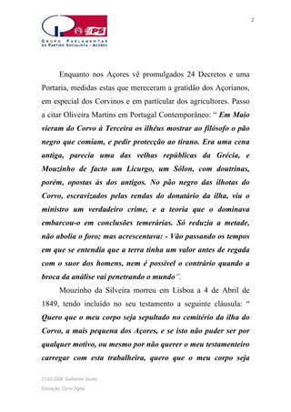 2

Enquanto nos Açores vê promulgados 24 Decretos e uma
Portaria, medidas estas que mereceram a gratidão dos Açorianos,
em especial dos Corvinos e em particular dos agricultores. Passo
a citar Oliveira Martins em Portugal Contemporâneo: “ Em Maio
vieram do Corvo à Terceira os ilhéus mostrar ao filósofo o pão
negro que comiam, e pedir protecção ao tirano. Era uma cena
antiga, parecia uma das velhas repúblicas da Grécia, e
Mouzinho de facto um Licurgo, um Sólon, com doutrinas,
porém, opostas às dos antigos. No pão negro das ilhotas do
Corvo, escravizados pelas rendas do donatário da ilha, viu o
ministro um verdadeiro crime, e a teoria que o dominava
embarcou-o em conclusões temerárias. Só reduzia a metade,
não abolia o foro; mas acrescentava: - Vão passando os tempos
em que se entendia que a terra tinha um valor antes de regada
com o suor dos homens, nem é possível o contrário quando a
broca da análise vai penetrando o mundo”.
Mouzinho da Silveira morreu em Lisboa a 4 de Abril de
1849, tendo incluído no seu testamento a seguinte cláusula: “
Quero que o meu corpo seja sepultado no cemitério da ilha do
Corvo, a mais pequena dos Açores, e se isto não puder ser por
qualquer motivo, ou mesmo por não querer o meu testamenteiro
carregar com esta trabalheira, quero que o meu corpo seja
21-02-2006. Guilherme Nunes
Educação, Corvo Digital

 