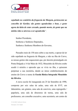3

sepultado no cemitério da freguesia da Margem, pertencente ao
concelho de Gavião; são gentes agradecidas e boas, e gosto
agora da ideia de estar cercado, quando morto, de gente que na
minha vida se atreveu a ser agradecida”.
Senhor Presidente,
Senhoras e Senhores Deputados,
Senhora e Senhores Membros do Governo,
Passados mais de 150 anos sobre a sua morte, e apesar de ter
sido sepultado na freguesia da Margem, e não na ilha do Corvo,
as nossas gentes não esqueceram que, por decreto promulgado em
Ponta Delgada a 14 de Maio de 1832, Mouzinho da Silveira soube
acudir à miséria e opressão que se vivia na ilha, e quiseram
perpetuar a sua memória, dando ao único estabelecimento de
ensino do Corvo o nome de Escola Básica Integrada Mouzinho
da Silveira.
A nova escola foi inaugurada em 25 de Setembro de 1998,
composta por seis salas de aulas, uma sala de EVT, um
laboratório, um ginásio, uma sala de convívio, uma reprografia /
papelaria, uma sala de directores de turma, uma sala de
professores, um conselho executivo, uma secretaria, um centro de
21-02-2006. Guilherme Nunes
Educação, Corvo Digital

 