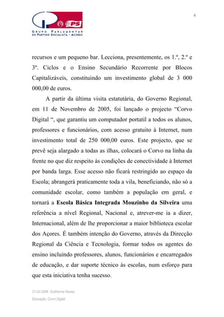 4

recursos e um pequeno bar. Lecciona, presentemente, os 1.º, 2.º e
3º. Ciclos e o Ensino Secundário Recorrente por Blocos
Capitalizáveis, constituindo um investimento global de 3 000
000,00 de euros.
A partir da última visita estatutária, do Governo Regional,
em 11 de Novembro de 2005, foi lançado o projecto “Corvo
Digital “, que garantiu um computador portatil a todos os alunos,
professores e funcionários, com acesso gratuito à Internet, num
investimento total de 250 000,00 euros. Este projecto, que se
prevê seja alargado a todas as ilhas, colocará o Corvo na linha da
frente no que diz respeito às condições de conectividade à Internet
por banda larga. Esse acesso não ficará restringido ao espaço da
Escola; abrangerá praticamente toda a vila, beneficiando, não só a
comunidade escolar, como também a população em geral, e
tornará a Escola Básica Integrada Mouzinho da Silveira uma
referência a nível Regional, Nacional e, atrever-me ia a dizer,
Internacional, além de lhe proporcionar a maior biblioteca escolar
dos Açores. É também intenção do Governo, através da Direcção
Regional da Ciência e Tecnologia, formar todos os agentes do
ensino incluindo professores, alunos, funcionários e encarregados
de educação, e dar suporte técnico às escolas, num esforço para
que esta iniciativa tenha sucesso.
21-02-2006. Guilherme Nunes
Educação, Corvo Digital

 