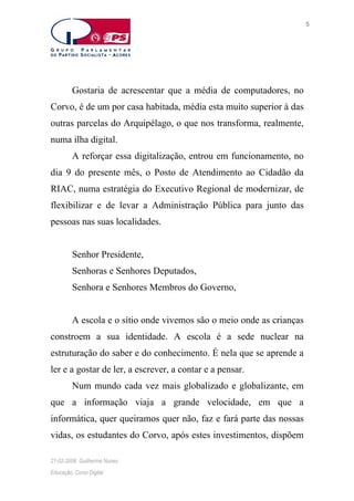 5

Gostaria de acrescentar que a média de computadores, no
Corvo, é de um por casa habitada, média esta muito superior à das
outras parcelas do Arquipélago, o que nos transforma, realmente,
numa ilha digital.
A reforçar essa digitalização, entrou em funcionamento, no
dia 9 do presente mês, o Posto de Atendimento ao Cidadão da
RIAC, numa estratégia do Executivo Regional de modernizar, de
flexibilizar e de levar a Administração Pública para junto das
pessoas nas suas localidades.
Senhor Presidente,
Senhoras e Senhores Deputados,
Senhora e Senhores Membros do Governo,
A escola e o sítio onde vivemos são o meio onde as crianças
constroem a sua identidade. A escola é a sede nuclear na
estruturação do saber e do conhecimento. É nela que se aprende a
ler e a gostar de ler, a escrever, a contar e a pensar.
Num mundo cada vez mais globalizado e globalizante, em
que a informação viaja a grande velocidade, em que a
informática, quer queiramos quer não, faz e fará parte das nossas
vidas, os estudantes do Corvo, após estes investimentos, dispõem
21-02-2006. Guilherme Nunes
Educação, Corvo Digital

 