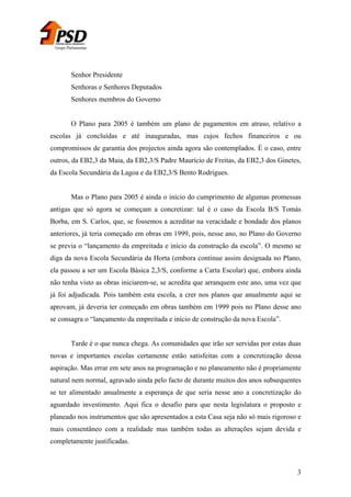 Grupo Parlamentar

Senhor Presidente
Senhoras e Senhores Deputados
Senhores membros do Governo
O Plano para 2005 é também um plano de pagamentos em atraso, relativo a
escolas já concluídas e até inauguradas, mas cujos fechos financeiros e ou
compromissos de garantia dos projectos ainda agora são contemplados. È o caso, entre
outros, da EB2,3 da Maia, da EB2,3/S Padre Maurício de Freitas, da EB2,3 dos Ginetes,
da Escola Secundária da Lagoa e da EB2,3/S Bento Rodrigues.
Mas o Plano para 2005 é ainda o início do cumprimento de algumas promessas
antigas que só agora se começam a concretizar: tal é o caso da Escola B/S Tomás
Borba, em S. Carlos, que, se fossemos a acreditar na veracidade e bondade dos planos
anteriores, já teria começado em obras em 1999, pois, nesse ano, no Plano do Governo
se previa o “lançamento da empreitada e início da construção da escola”. O mesmo se
diga da nova Escola Secundária da Horta (embora continue assim designada no Plano,
ela passou a ser um Escola Básica 2,3/S, conforme a Carta Escolar) que, embora ainda
não tenha visto as obras iniciarem-se, se acredita que arranquem este ano, uma vez que
já foi adjudicada. Pois também esta escola, a crer nos planos que anualmente aqui se
aprovam, já deveria ter começado em obras também em 1999 pois no Plano desse ano
se consagra o “lançamento da empreitada e início de construção da nova Escola”.
Tarde é o que nunca chega. As comunidades que irão ser servidas por estas duas
novas e importantes escolas certamente estão satisfeitas com a concretização dessa
aspiração. Mas errar em sete anos na programação e no planeamento não é propriamente
natural nem normal, agravado ainda pelo facto de durante muitos dos anos subsequentes
se ter alimentado anualmente a esperança de que seria nesse ano a concretização do
aguardado investimento. Aqui fica o desafio para que nesta legislatura o proposto e
planeado nos instrumentos que são apresentados a esta Casa seja não só mais rigoroso e
mais consentâneo com a realidade mas também todas as alterações sejam devida e
completamente justificadas.

3

 