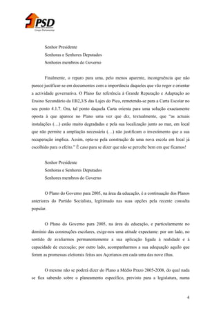 Grupo Parlamentar

Senhor Presidente
Senhoras e Senhores Deputados
Senhores membros do Governo
Finalmente, o reparo para uma, pelo menos aparente, incongruência que não
parece justificar-se em documentos com a importância daqueles que vão reger e orientar
a actividade governativa. O Plano faz referência à Grande Reparação e Adaptação ao
Ensino Secundário da EB2,3/S das Lajes do Pico, remetendo-se para a Carta Escolar no
seu ponto 4.1.7. Ora, tal ponto daquela Carta orienta para uma solução exactamente
oposta à que aparece no Plano uma vez que diz, textualmente, que “as actuais
instalações (…) estão muito degradadas e pela sua localização junto ao mar, em local
que não permite a ampliação necessária (…) não justificam o investimento que a sua
recuperação implica. Assim, opta-se pela construção de uma nova escola em local já
escolhido para o efeito.” È caso para se dizer que não se percebe bem em que ficamos!
Senhor Presidente
Senhoras e Senhores Deputados
Senhores membros do Governo
O Plano do Governo para 2005, na área da educação, é a continuação dos Planos
anteriores do Partido Socialista, legitimado nas suas opções pela recente consulta
popular.
O Plano do Governo para 2005, na área da educação, e particularmente no
domínio das construções escolares, exige-nos uma atitude expectante: por um lado, no
sentido de avaliarmos permanentemente a sua aplicação ligada à realidade e à
capacidade de execução; por outro lado, acompanharmos a sua adequação aquilo que
foram as promessas eleitorais feitas aos Açorianos em cada uma das nove ilhas.
O mesmo não se poderá dizer do Plano a Médio Prazo 2005-2008, do qual nada
se fica sabendo sobre o planeamento específico, previsto para a legislatura, numa

4

 