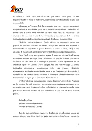 Grupo Parlamentar

se defende a Escola como um núcleo no qual devem tomar parte, em coresponsabilidade, os pais e os professores, os promotores da vida cultural e cívica e toda
a comunidade.
Não vemos no Programa deste Governo, nesta área, com a clareza e a prioridade
que gostaríamos, o objectivo de ajudar a conciliar sistema educativo e vida familiar, de
forma a que a Escola possa responder de forma mais eficaz às dificuldades e às
exigências da vida dos nossos dias, completando e ajudando, ao lado de outras
instituições da sociedade, as famílias na sua tarefa de educar e formar os filhos.
Privilegiar “a cooperação entre a família, a Escola e a comunidade, assente num
projecto de educação centrado nos valores, sempre em abertura, mas referidos e
fundamentados na dignidade da pessoa humana” (Cassiano Reimão, 1997) é uma
exigência de modernidade e indispensável prioridade de qualquer política educativa.
E se a Escola existe para prestar um serviço de ajuda aos pais e de ligação com a
comunidade, torna-se óbvio que pais e comunidade têm o direito de saber o que fazem
as escolas dos seus filhos, de as interrogar e questionar. E estas rapidamente têm de
abandonar aquilo que António Nóvoa designa pelo seu “carácter cego. As outras
instituições

interrogam-se

periodicamente

sobre

elas

próprias,

reflectindo

colectivamente em instâncias qualificadas sobre o seu funcionamento. Esta prática é
desconhecida nos estabelecimentos de ensino. E estamos de tal modo habituados a este
funcionamento às cegas, que já nem sequer damos por ele.”
O “observatório de qualidade para o sistema de ensino”, proposto no Programa
de Governo tem fins mais genéricos e não substitui a necessidade que entendemos haver
de um sistema regional de monitorização e avaliação interna e externa das escolas, mais
próximo da realidade concreta de cada comunidade e, por isso, de maior eficácia
prática.
Senhor Presidente
Senhoras e Senhores Deputados
Senhores membros do Governo
Um dos mais importantes e decisivos desafios que se colocam ao sistema de
ensino e à Escola neste início do século XXI é o de ser capaz de enfrentar a questão do

2

 