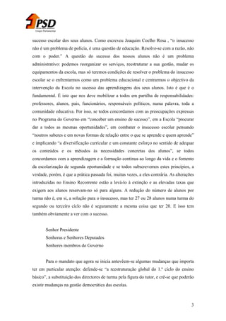 Grupo Parlamentar

sucesso escolar dos seus alunos. Como escreveu Joaquim Coelho Rosa , “o insucesso
não é um problema de polícia, é uma questão de educação. Resolve-se com a razão, não
com o poder.” A questão do sucesso dos nossos alunos não é um problema
administrativo: podemos reorganizar os serviços, reestruturar a sua gestão, mudar os
equipamentos da escola, mas só teremos condições de resolver o problema do insucesso
escolar se o enfrentarmos como um problema educacional e centrarmos o objectivo da
intervenção da Escola no sucesso das aprendizagens dos seus alunos. Isto é que é o
fundamental. É isto que nos deve mobilizar a todos em partilha de responsabilidades:
professores, alunos, pais, funcionários, responsáveis políticos, numa palavra, toda a
comunidade educativa. Por isso, se todos concordamos com as preocupações expressas
no Programa do Governo em “conceber um ensino de sucesso”, em a Escola “procurar
dar a todos as mesmas oportunidades”, em combater o insucesso escolar pensando
“noutros saberes e em novas formas de relação entre o que se aprende e quem aprende”
e implicando “a diversificação curricular e um constante esforço no sentido de adequar
os conteúdos e os métodos às necessidades concretas dos alunos”, se todos
concordamos com a aprendizagem e a formação contínua ao longo da vida e o fomento
da escolarização de segunda oportunidade e se todos subscrevemos estes princípios, a
verdade, porém, é que a prática passada foi, muitas vezes, a eles contrária. As alterações
introduzidas no Ensino Recorrente estão a levá-lo à extinção e as elevadas taxas que
exigem aos alunos reservam-no só para alguns. A redução do número de alunos por
turma não é, em si, a solução para o insucesso, mas ter 27 ou 28 alunos numa turma do
segundo ou terceiro ciclo não é seguramente a mesma coisa que ter 20. E isso tem
também obviamente a ver com o sucesso.
Senhor Presidente
Senhoras e Senhores Deputados
Senhores membros do Governo
Para o mandato que agora se inicia antevêem-se algumas mudanças que importa
ter em particular atenção: defende-se “a reestruturação global do 1.º ciclo do ensino
básico”, a substituição dos directores de turma pela figura do tutor, e crê-se que poderão
existir mudanças na gestão democrática das escolas.

3

 