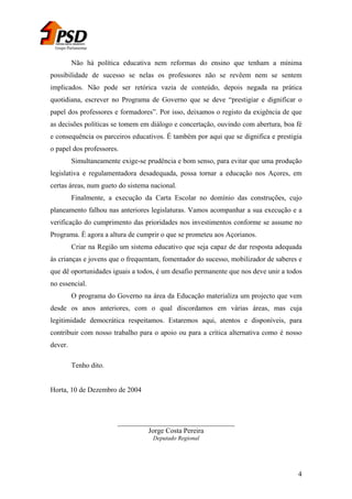 Grupo Parlamentar

Não há política educativa nem reformas do ensino que tenham a mínima
possibilidade de sucesso se nelas os professores não se revêem nem se sentem
implicados. Não pode ser retórica vazia de conteúdo, depois negada na prática
quotidiana, escrever no Programa de Governo que se deve “prestigiar e dignificar o
papel dos professores e formadores”. Por isso, deixamos o registo da exigência de que
as decisões políticas se tomem em diálogo e concertação, ouvindo com abertura, boa fé
e consequência os parceiros educativos. É também por aqui que se dignifica e prestigia
o papel dos professores.
Simultaneamente exige-se prudência e bom senso, para evitar que uma produção
legislativa e regulamentadora desadequada, possa tornar a educação nos Açores, em
certas áreas, num gueto do sistema nacional.
Finalmente, a execução da Carta Escolar no domínio das construções, cujo
planeamento falhou nas anteriores legislaturas. Vamos acompanhar a sua execução e a
verificação do cumprimento das prioridades nos investimentos conforme se assume no
Programa. È agora a altura de cumprir o que se prometeu aos Açorianos.
Criar na Região um sistema educativo que seja capaz de dar resposta adequada
às crianças e jovens que o frequentam, fomentador do sucesso, mobilizador de saberes e
que dê oportunidades iguais a todos, é um desafio permanente que nos deve unir a todos
no essencial.
O programa do Governo na área da Educação materializa um projecto que vem
desde os anos anteriores, com o qual discordamos em várias áreas, mas cuja
legitimidade democrática respeitamos. Estaremos aqui, atentos e disponíveis, para
contribuir com nosso trabalho para o apoio ou para a crítica alternativa como é nosso
dever.
Tenho dito.
Horta, 10 de Dezembro de 2004

_________________________________
Jorge Costa Pereira
Deputado Regional

4

 