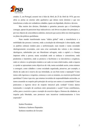 Grupo Parlamentar

estados. E, em Portugal, assumir isto é falar de Abril, do 25 de Abril de 1974, que nos
abriu as portas ao enorme salto qualitativo que demos neste domínio e que nos
transformou a todos em verdadeiros cidadãos, iguais em dignidade, direitos e deveres.
Mas muitos dos direitos, liberdades e garantias pessoais que a Constituição
consagra, apesar de parecerem hoje indiscutíveis e até óbvios no plano dos princípios, e
por isso objecto de concordância unânime, merecem que acerca deles nos interroguemos
no plano das práticas quotidianas.
Num mundo transformado numa “aldeia global” onde a transferência e a
mobilidade das pessoas é enorme, onde a circulação da informação é ultra-rápida, onde
os padrões culturais tendem para a uniformização; num mundo e numa sociedade
ideologicamente esvaziados, com uma crise acentuada dos valores e dos sistemas
ideológicos, substituídos por um liberalismo selvagem, onde o capital e a finança
imperam sobre a pessoa; numa sociedade onde se endeusa o consumismo, onde
predomina o transitório, onde se promove o facilitismo e se desvaloriza a exigência;
onde os valores e os princípios tendem a ser cada vez mais relativizados, onde a riqueza
e o poder se apresentam como objectivos de vida, numa sociedade assim, como estamos
a conseguir, como cidadãos e como sociedade organizada, preservar, por exemplo, o
direito de cada um à reserva da sua intimidade, ao seu bom nome e reputação? Como
temos sido rigorosos e exigentes, connosco e com os restantes, no exercício profissional
quotidiano? Como é que nós, que estamos investidos de responsabilidades acrescidas, as
temos assumido no respeito pelo princípio do serviço aos outros e à comunidade? Como
praticamos o rigoroso dever do respeito intocável pela verdade? Comos damos
testemunho e exemplo de coerência entre pensamento e acção? Como contribuímos,
enfim, para o exercício e para o exemplo do exercício digno e frutuoso da cidadania, no
respeito pela liberdade, sem promover nem incentivar condicionamentos à livre
expressão?
Senhor Presidente
Senhoras e Senhores Deputados
Senhores membros do Governo

2

 