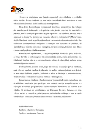 Grupo Parlamentar

Sempre se estabeleceu uma ligação conceptual entre cidadania e o cidadão
como membro de um estado ou de uma nação, entendendo haver subjacente a estas
entidades uma coerência e uma identidade interna próprias.
Hoje, fruto da mobilidade populacional, dos fluxos emigratórios, da evolução
das tecnologias de informação e da própria evolução dos conceitos de identidade e
pertença, tem-se avançado para uma “noção expandida” da cidadania, em que esta é
repensada e situada “no domínio da expressão educativa multicultural” (Maria Teresa
Ataíde Malafaia). Isto é: a proliferação cultural e a crescente dimensão multi-étnica das
sociedades contemporâneas obrigaram a alterações dos conceitos de pertença, de
identidade e de inserção num estado ou nação e, por consequência, tornaram mais difusa
e ténue essa ligação do cidadão ao estado.
Como escreve aquela autora, “ a noção de pertença, essencial a que o indivíduo,
ao longo da vida, se sinta integrado na comunidade [e, assim, exerça plenamente a sua
cidadania], implica não só o reconhecimento mútuo da diversidade cultural como
também objectivos comuns”.
Neste contexto, assume, assim, lugar de destaque a educação para a cidadania,
onde releva o papel da escola e da educação em acolher culturas distintas, sem destruir
as suas especificidades próprias, ensinando a viver a diferença e, simultaneamente,
desenvolvendo e fortalecendo laços de pertença e de integração.
Educar para a cidadania é fundamentar-se “numa atitude multi-cultural que não
só viabiliza a motivação para participar, mas também convida ao conhecimento e à
aquisição de valores que permitem o desenvolvimento harmonioso do Homem e do
cidadão. Só aceitando as semelhanças e as diferenças dos seres humanos, os seus
valores sociais e culturais e, principalmente, estimulando o diálogo, é que a escola
compreende o verdadeiro potencial da diversidade e elimina o preconceito.”

Senhor Presidente
Senhoras e Senhores Deputados
Senhores membros do Governo

3

 