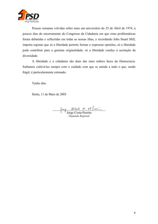 Grupo Parlamentar

Poucas semanas volvidas sobre mais um aniversário do 25 de Abril de 1974, a
poucos dias do encerramento do Congresso da Cidadania em que estas problemáticas
foram debatidas e reflectidas em todas as nossas ilhas, e recordando John Stuart Mill,
importa registar que só a liberdade permite formar e expressar opiniões, só a liberdade
pode contribuir para a genuína originalidade, só a liberdade conduz à aceitação da
diversidade.
A liberdade e a cidadania são duas das mais nobres faces da Democracia.
Saibamos cultivá-las sempre com o cuidado com que se atende a tudo o que, sendo
frágil, é particularmente estimado.
Tenho dito.
Horta, 11 de Maio de 2005

_________________________________
Jorge Costa Pereira
Deputado Regional

4

 