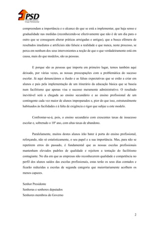 Grupo Parlamentar

compreendam a importância e o alcance do que se está a implementar, que haja senso e
gradualidade nas medidas (reconhecendo-se efectivamente que não é de um dia para o
outro que se conseguem alterar práticas arreigadas e antigas), que a busca efémera de
resultados imediatos e artificiais não falseie a realidade e que nunca, neste processo, se
perca em nenhum dos seus intervenientes a noção de que o que verdadeiramente está em
causa, mais do que modelos, são as pessoas.
E porque são as pessoas que importa em primeiro lugar, temos também aqui
deixado, por várias vezes, as nossas preocupações com a problemática do sucesso
escolar. Já aqui denunciámos a ilusão e as falsas expectativas que se estão a criar em
alunos e pais pela implementação de um itinerário da educação básica que se baseia
num facilitismo que apenas visa o sucesso meramente administrativo. O resultado
inevitável será a chegada ao ensino secundário e ao ensino profissional de um
contingente cada vez maior de alunos impreparados e, pior do que isso, estruturalmente
habituados às facilidades e à falta de exigência e rigor que subjaz a este modelo.
Confrontar-se-á, pois, o ensino secundário com crescentes taxas de insucesso
escolar e, sobretudo o 10º ano, com altas taxas de abandono.
Paralelamente, muitos destes alunos irão bater à porta do ensino profissional,
reforçando, não só estatisticamente, o seu papel e a sua importância. Mas, para não se
repetirem erros do passado, é fundamental que as nossas escolas profissionais
mantenham elevados padrões de qualidade e rejeitem a tentação do facilitismo
contagiante. No dia em que as empresas não reconhecerem qualidade e competência no
perfil dos alunos saídos das escolas profissionais, estas terão os seus dias contados e
ficarão reduzidas a escolas de segunda categoria que maioritariamente acolhem os
menos capazes.
Senhor Presidente
Senhoras e senhores deputados
Senhores membros do Governo

2

 