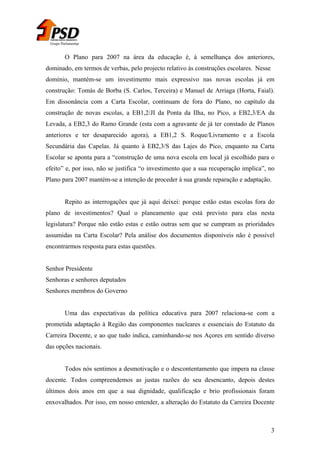 Grupo Parlamentar

O Plano para 2007 na área da educação é, à semelhança dos anteriores,
dominado, em termos de verbas, pelo projecto relativo às construções escolares. Nesse
domínio, mantém-se um investimento mais expressivo nas novas escolas já em
construção: Tomás de Borba (S. Carlos, Terceira) e Manuel de Arriaga (Horta, Faial).
Em dissonância com a Carta Escolar, continuam de fora do Plano, no capítulo da
construção de novas escolas, a EB1,2/JI da Ponta da Ilha, no Pico, a EB2,3/EA da
Levada, a EB2,3 do Ramo Grande (esta com a agravante de já ter constado de Planos
anteriores e ter desaparecido agora), a EB1,2 S. Roque/Livramento e a Escola
Secundária das Capelas. Já quanto à EB2,3/S das Lajes do Pico, enquanto na Carta
Escolar se aponta para a “construção de uma nova escola em local já escolhido para o
efeito” e, por isso, não se justifica “o investimento que a sua recuperação implica”, no
Plano para 2007 mantém-se a intenção de proceder à sua grande reparação e adaptação.
Repito as interrogações que já aqui deixei: porque estão estas escolas fora do
plano de investimentos? Qual o planeamento que está previsto para elas nesta
legislatura? Porque não estão estas e estão outras sem que se cumpram as prioridades
assumidas na Carta Escolar? Pela análise dos documentos disponíveis não é possível
encontrarmos resposta para estas questões.
Senhor Presidente
Senhoras e senhores deputados
Senhores membros do Governo
Uma das expectativas da política educativa para 2007 relaciona-se com a
prometida adaptação à Região das componentes nucleares e essenciais do Estatuto da
Carreira Docente, e ao que tudo indica, caminhando-se nos Açores em sentido diverso
das opções nacionais.
Todos nós sentimos a desmotivação e o descontentamento que impera na classe
docente. Todos compreendemos as justas razões do seu desencanto, depois destes
últimos dois anos em que a sua dignidade, qualificação e brio profissionais foram
enxovalhados. Por isso, em nosso entender, a alteração do Estatuto da Carreira Docente

3

 