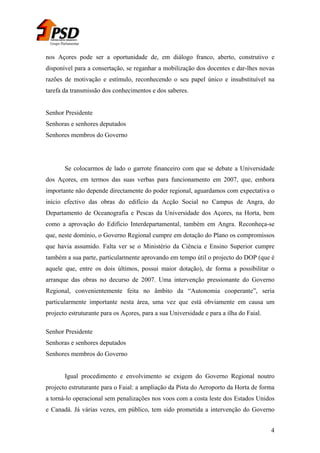 Grupo Parlamentar

nos Açores pode ser a oportunidade de, em diálogo franco, aberto, construtivo e
disponível para a consertação, se reganhar a mobilização dos docentes e dar-lhes novas
razões de motivação e estímulo, reconhecendo o seu papel único e insubstituível na
tarefa da transmissão dos conhecimentos e dos saberes.
Senhor Presidente
Senhoras e senhores deputados
Senhores membros do Governo

Se colocarmos de lado o garrote financeiro com que se debate a Universidade
dos Açores, em termos das suas verbas para funcionamento em 2007, que, embora
importante não depende directamente do poder regional, aguardamos com expectativa o
início efectivo das obras do edifício da Acção Social no Campus de Angra, do
Departamento de Oceanografia e Pescas da Universidade dos Açores, na Horta, bem
como a aprovação do Edifício Interdepartamental, também em Angra. Reconheça-se
que, neste domínio, o Governo Regional cumpre em dotação do Plano os compromissos
que havia assumido. Falta ver se o Ministério da Ciência e Ensino Superior cumpre
também a sua parte, particularmente aprovando em tempo útil o projecto do DOP (que é
aquele que, entre os dois últimos, possui maior dotação), de forma a possibilitar o
arranque das obras no decurso de 2007. Uma intervenção pressionante do Governo
Regional, convenientemente feita no âmbito da “Autonomia cooperante”, seria
particularmente importante nesta área, uma vez que está obviamente em causa um
projecto estruturante para os Açores, para a sua Universidade e para a ilha do Faial.
Senhor Presidente
Senhoras e senhores deputados
Senhores membros do Governo
Igual procedimento e envolvimento se exigem do Governo Regional noutro
projecto estruturante para o Faial: a ampliação da Pista do Aeroporto da Horta de forma
a torná-lo operacional sem penalizações nos voos com a costa leste dos Estados Unidos
e Canadá. Já várias vezes, em público, tem sido prometida a intervenção do Governo
4

 