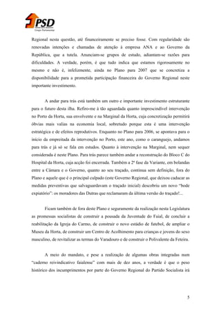 Grupo Parlamentar

Regional nesta questão, até financeiramente se preciso fosse. Com regularidade são
renovadas intenções e chamadas de atenção à empresa ANA e ao Governo da
República, que a tutela. Anunciam-se grupos de estudo, adiantam-se razões para
dificuldades. A verdade, porém, é que tudo indica que estamos rigorosamente no
mesmo e não é, infelizmente, ainda no Plano para 2007 que se concretiza a
disponibilidade para a prometida participação financeira do Governo Regional neste
importante investimento.
A andar para trás está também um outro e importante investimento estruturante
para o futuro desta ilha. Refiro-me à tão aguardada quanto imprescindível intervenção
no Porto da Horta, sua envolvente e na Marginal da Horta, cuja concretização permitirá
óbvias mais valias na economia local, sobretudo porque esta é uma intervenção
estratégica e de efeitos reprodutivos. Enquanto no Plano para 2006, se apontava para o
início da empreitada da intervenção no Porto, este ano, como o caranguejo, andamos
para trás e já só se fala em estudos. Quanto à intervenção na Marginal, nem sequer
considerada é neste Plano. Para trás parece também andar a reconstrução do Bloco C do
Hospital da Horta, cuja acção foi encerrada. Também a 2ª fase da Variante, em bolandas
entre a Câmara e o Governo, quanto ao seu traçado, continua sem definição, fora do
Plano e aquele que é o principal culpado (este Governo Regional, que deixou caducar as
medidas preventivas que salvaguardavam o traçado inicial) descobriu um novo “bode
expiatório”: os moradores das Dutras que reclamaram da última versão do traçado!...
Ficam também de fora deste Plano e seguramente da realização nesta Legislatura
as promessas socialistas de construir a pousada da Juventude do Faial, de concluir a
reabilitação da Igreja do Carmo, de construir o novo estádio de futebol, de ampliar o
Museu da Horta, de construir um Centro de Acolhimento para crianças e jovens do sexo
masculino, de revitalizar as termas do Varadouro e de construir o Polivalente da Feteira.
A meio do mandato, e pese a realização de algumas obras integradas num
“caderno reivindicativo faialense” com mais de dez anos, a verdade é que o peso
histórico dos incumprimentos por parte do Governo Regional do Partido Socialista irá

5

 
