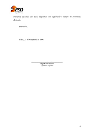 Grupo Parlamentar

manter-se deixando cair nesta legislatura um significativo número de promessas
eleitorais.
Tenho dito.

Horta, 21 de Novembro de 2006

_________________________________
Jorge Costa Pereira
Deputado Regional

6

 