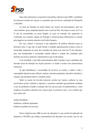 Grupo Parlamentar

Duas áreas dominam as expectativas da política educativa para 2006: o problema
do insucesso escolar nos Açores e as questões que envolvem a aplicação do Despacho
n.º48/2005.
As taxas de retenção no ensino básico nos Açores são preocupantes, quer em
valor absoluto, quer comparativamente com o resto do País. Em todos os anos, do 2º ao
9º ano de escolaridade, na nossa Região, as taxas de retenção são superiores às
verificadas nas restantes regiões de Portugal e inclusivamente diferenciam os Açores
pela negativa no contexto educativo da União Europeia.
Por isso, reduzir o insucesso é um imperativo da política educativa para os
próximos anos. E que não se pode limitar a medidas aparentemente avulsas, como as
anunciadas inspecções às actas dos conselhos de turma com mais de 5% de retenções,
que, mal interpretadas e executadas, podem induzir à criação das condições para
facilitar um sucesso artificial e administrativo que se não deseja.
Com seriedade, o que falta essencialmente saber é porque é que o problema das
elevadas taxas de retenção nos Açores persiste e se tende a revelar com características
estruturais.
Já aqui defendemos a necessidade de envolver as escolas, a tutela e toda a
comunidade educativa para reflectir, analisar, encontrar propostas, descobrir caminhos e
soluções que permitam alterar a situação actual.
Saber as causas do elevado insucesso escolar nos Açores, conhecer as suas
envolventes sociais, culturais e espaciais, e encontrar caminhos que permitam combater
a raiz do problema evitando a tentação fácil do sucesso pela via administrativa, é uma
exigência da política educativa nos Açores para os próximos anos e um combate que
deve todos unir.
Senhor Presidente
Senhoras e senhores deputados
Senhores membros do Governo
Outra exigência para 2006 na área da educação é a que resulta da aplicação do
despacho n.º48/2005, que obriga a permanência dos docentes nas escolas, sem ter em

3

 