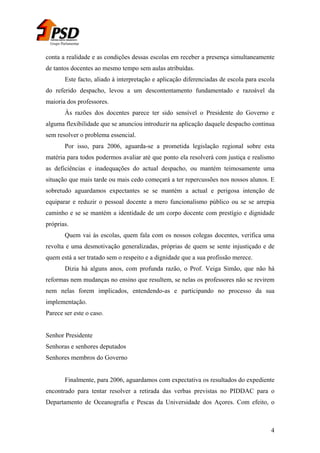 Grupo Parlamentar

conta a realidade e as condições dessas escolas em receber a presença simultaneamente
de tantos docentes ao mesmo tempo sem aulas atribuídas.
Este facto, aliado à interpretação e aplicação diferenciadas de escola para escola
do referido despacho, levou a um descontentamento fundamentado e razoável da
maioria dos professores.
Às razões dos docentes parece ter sido sensível o Presidente do Governo e
alguma flexibilidade que se anunciou introduzir na aplicação daquele despacho continua
sem resolver o problema essencial.
Por isso, para 2006, aguarda-se a prometida legislação regional sobre esta
matéria para todos podermos avaliar até que ponto ela resolverá com justiça e realismo
as deficiências e inadequações do actual despacho, ou mantém teimosamente uma
situação que mais tarde ou mais cedo começará a ter repercussões nos nossos alunos. E
sobretudo aguardamos expectantes se se mantém a actual e perigosa intenção de
equiparar e reduzir o pessoal docente a mero funcionalismo público ou se se arrepia
caminho e se se mantém a identidade de um corpo docente com prestígio e dignidade
próprias.
Quem vai às escolas, quem fala com os nossos colegas docentes, verifica uma
revolta e uma desmotivação generalizadas, próprias de quem se sente injustiçado e de
quem está a ser tratado sem o respeito e a dignidade que a sua profissão merece.
Dizia há alguns anos, com profunda razão, o Prof. Veiga Simão, que não há
reformas nem mudanças no ensino que resultem, se nelas os professores não se revirem
nem nelas forem implicados, entendendo-as e participando no processo da sua
implementação.
Parece ser este o caso.
Senhor Presidente
Senhoras e senhores deputados
Senhores membros do Governo
Finalmente, para 2006, aguardamos com expectativa os resultados do expediente
encontrado para tentar resolver a retirada das verbas previstas no PIDDAC para o
Departamento de Oceanografia e Pescas da Universidade dos Açores. Com efeito, o

4

 