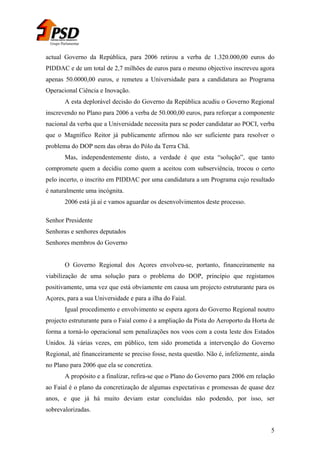 Grupo Parlamentar

actual Governo da República, para 2006 retirou a verba de 1.320.000,00 euros do
PIDDAC e de um total de 2,7 milhões de euros para o mesmo objectivo inscreveu agora
apenas 50.0000,00 euros, e remeteu a Universidade para a candidatura ao Programa
Operacional Ciência e Inovação.
A esta deplorável decisão do Governo da República acudiu o Governo Regional
inscrevendo no Plano para 2006 a verba de 50.000,00 euros, para reforçar a componente
nacional da verba que a Universidade necessita para se poder candidatar ao POCI, verba
que o Magnífico Reitor já publicamente afirmou não ser suficiente para resolver o
problema do DOP nem das obras do Pólo da Terra Chã.
Mas, independentemente disto, a verdade é que esta “solução”, que tanto
compromete quem a decidiu como quem a aceitou com subserviência, trocou o certo
pelo incerto, o inscrito em PIDDAC por uma candidatura a um Programa cujo resultado
é naturalmente uma incógnita.
2006 está já aí e vamos aguardar os desenvolvimentos deste processo.
Senhor Presidente
Senhoras e senhores deputados
Senhores membros do Governo
O Governo Regional dos Açores envolveu-se, portanto, financeiramente na
viabilização de uma solução para o problema do DOP, princípio que registamos
positivamente, uma vez que está obviamente em causa um projecto estruturante para os
Açores, para a sua Universidade e para a ilha do Faial.
Igual procedimento e envolvimento se espera agora do Governo Regional noutro
projecto estruturante para o Faial como é a ampliação da Pista do Aeroporto da Horta de
forma a torná-lo operacional sem penalizações nos voos com a costa leste dos Estados
Unidos. Já várias vezes, em público, tem sido prometida a intervenção do Governo
Regional, até financeiramente se preciso fosse, nesta questão. Não é, infelizmente, ainda
no Plano para 2006 que ela se concretiza.
A propósito e a finalizar, refira-se que o Plano do Governo para 2006 em relação
ao Faial é o plano da concretização de algumas expectativas e promessas de quase dez
anos, e que já há muito deviam estar concluídas não podendo, por isso, ser
sobrevalorizadas.
5

 