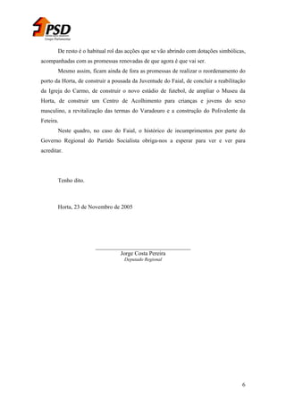 Grupo Parlamentar

De resto é o habitual rol das acções que se vão abrindo com dotações simbólicas,
acompanhadas com as promessas renovadas de que agora é que vai ser.
Mesmo assim, ficam ainda de fora as promessas de realizar o reordenamento do
porto da Horta, de construir a pousada da Juventude do Faial, de concluir a reabilitação
da Igreja do Carmo, de construir o novo estádio de futebol, de ampliar o Museu da
Horta, de construir um Centro de Acolhimento para crianças e jovens do sexo
masculino, a revitalização das termas do Varadouro e a construção do Polivalente da
Feteira.
Neste quadro, no caso do Faial, o histórico de incumprimentos por parte do
Governo Regional do Partido Socialista obriga-nos a esperar para ver e ver para
acreditar.

Tenho dito.

Horta, 23 de Novembro de 2005

_________________________________
Jorge Costa Pereira
Deputado Regional

6

 