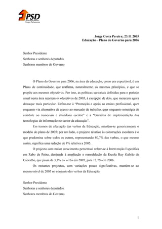 Grupo Parlamentar

Jorge Costa Pereira; 23.11.2005
Educação – Plano do Governo para 2006

Senhor Presidente
Senhoras e senhores deputados
Senhores membros do Governo

O Plano do Governo para 2006, na área da educação, como era expectável, é um
Plano de continuidade, que reafirma, naturalmente, os mesmos princípios, e que se
propõe aos mesmos objectivos. Por isso, as políticas sectoriais definidas para o período
anual nesta área repetem os objectivos de 2005, à excepção de dois, que merecem agora
destaque mais particular. Refiro-me à “Promoção e apoio ao ensino profissional, quer
enquanto via alternativa de acesso ao mercado de trabalho, quer enquanto estratégia de
combate ao insucesso e abandono escolar” e a “Garantia de implementação das
tecnologias de informação no sector da educação”.
Em termos de afectação das verbas da Educação, mantém-se genericamente o
modelo do plano de 2005: por um lado, o projecto relativo às construções escolares é o
que predomina sobre todos os outros, representando 80,7% das verbas, o que mesmo
assim, significa uma redução de 8% relativa a 2005.
O projecto com maior crescimento percentual refere-se à Intervenção Específica
em Rabo de Peixe, destinada à ampliação e remodelação da Escola Ruy Galvão de
Carvalho, que passa de 3,3% da verba em 2005, para 12,7% em 2006.
Os restantes projectos, com variações pouco significativas, mantêm-se ao
mesmo nível de 2005 no conjunto das verbas da Educação.
Senhor Presidente
Senhoras e senhores deputados
Senhores membros do Governo

1

 