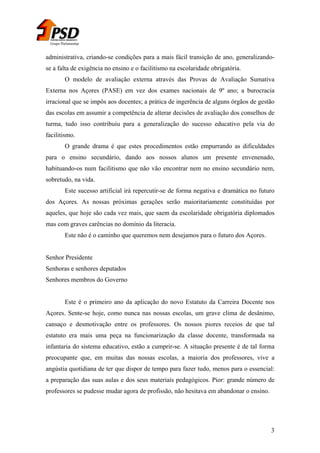 Grupo Parlamentar

administrativa, criando-se condições para a mais fácil transição de ano, generalizandose a falta de exigência no ensino e o facilitismo na escolaridade obrigatória.
O modelo de avaliação externa através das Provas de Avaliação Sumativa
Externa nos Açores (PASE) em vez dos exames nacionais de 9º ano; a burocracia
irracional que se impôs aos docentes; a prática de ingerência de alguns órgãos de gestão
das escolas em assumir a competência de alterar decisões de avaliação dos conselhos de
turma, tudo isso contribuiu para a generalização do sucesso educativo pela via do
facilitismo.
O grande drama é que estes procedimentos estão empurrando as dificuldades
para o ensino secundário, dando aos nossos alunos um presente envenenado,
habituando-os num facilitismo que não vão encontrar nem no ensino secundário nem,
sobretudo, na vida.
Este sucesso artificial irá repercutir-se de forma negativa e dramática no futuro
dos Açores. As nossas próximas gerações serão maioritariamente constituídas por
aqueles, que hoje são cada vez mais, que saem da escolaridade obrigatória diplomados
mas com graves carências no domínio da literacia.
Este não é o caminho que queremos nem desejamos para o futuro dos Açores.
Senhor Presidente
Senhoras e senhores deputados
Senhores membros do Governo
Este é o primeiro ano da aplicação do novo Estatuto da Carreira Docente nos
Açores. Sente-se hoje, como nunca nas nossas escolas, um grave clima de desânimo,
cansaço e desmotivação entre os professores. Os nossos piores receios de que tal
estatuto era mais uma peça na funcionarização da classe docente, transformada na
infantaria do sistema educativo, estão a cumprir-se. A situação presente é de tal forma
preocupante que, em muitas das nossas escolas, a maioria dos professores, vive a
angústia quotidiana de ter que dispor de tempo para fazer tudo, menos para o essencial:
a preparação das suas aulas e dos seus materiais pedagógicos. Pior: grande número de
professores se pudesse mudar agora de profissão, não hesitava em abandonar o ensino.

3

 