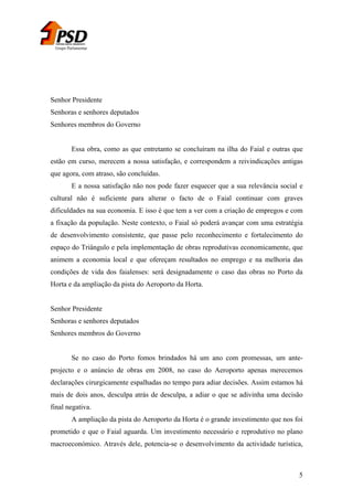 Grupo Parlamentar

Senhor Presidente
Senhoras e senhores deputados
Senhores membros do Governo
Essa obra, como as que entretanto se concluíram na ilha do Faial e outras que
estão em curso, merecem a nossa satisfação, e correspondem a reivindicações antigas
que agora, com atraso, são concluídas.
E a nossa satisfação não nos pode fazer esquecer que a sua relevância social e
cultural não é suficiente para alterar o facto de o Faial continuar com graves
dificuldades na sua economia. E isso é que tem a ver com a criação de empregos e com
a fixação da população. Neste contexto, o Faial só poderá avançar com uma estratégia
de desenvolvimento consistente, que passe pelo reconhecimento e fortalecimento do
espaço do Triângulo e pela implementação de obras reprodutivas economicamente, que
animem a economia local e que ofereçam resultados no emprego e na melhoria das
condições de vida dos faialenses: será designadamente o caso das obras no Porto da
Horta e da ampliação da pista do Aeroporto da Horta.
Senhor Presidente
Senhoras e senhores deputados
Senhores membros do Governo
Se no caso do Porto fomos brindados há um ano com promessas, um anteprojecto e o anúncio de obras em 2008, no caso do Aeroporto apenas merecemos
declarações cirurgicamente espalhadas no tempo para adiar decisões. Assim estamos há
mais de dois anos, desculpa atrás de desculpa, a adiar o que se adivinha uma decisão
final negativa.
A ampliação da pista do Aeroporto da Horta é o grande investimento que nos foi
prometido e que o Faial aguarda. Um investimento necessário e reprodutivo no plano
macroeconómico. Através dele, potencia-se o desenvolvimento da actividade turística,

5

 