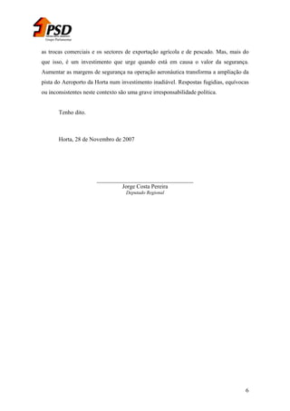 Grupo Parlamentar

as trocas comerciais e os sectores de exportação agrícola e de pescado. Mas, mais do
que isso, é um investimento que urge quando está em causa o valor da segurança.
Aumentar as margens de segurança na operação aeronáutica transforma a ampliação da
pista do Aeroporto da Horta num investimento inadiável. Respostas fugidias, equívocas
ou inconsistentes neste contexto são uma grave irresponsabilidade política.
Tenho dito.

Horta, 28 de Novembro de 2007

_________________________________
Jorge Costa Pereira
Deputado Regional

6

 