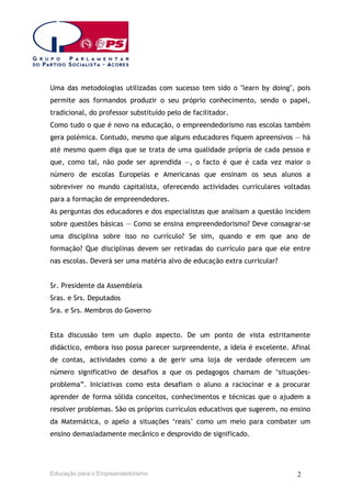 Uma das metodologias utilizadas com sucesso tem sido o "learn by doing", pois
permite aos formandos produzir o seu próprio conhecimento, sendo o papel,
tradicional, do professor substituído pelo de facilitador.
Como tudo o que é novo na educação, o empreendedorismo nas escolas também
gera polémica. Contudo, mesmo que alguns educadores fiquem apreensivos — há
até mesmo quem diga que se trata de uma qualidade própria de cada pessoa e
que, como tal, não pode ser aprendida —, o facto é que é cada vez maior o
número de escolas Europeias e Americanas que ensinam os seus alunos a
sobreviver no mundo capitalista, oferecendo actividades curriculares voltadas
para a formação de empreendedores.
As perguntas dos educadores e dos especialistas que analisam a questão incidem
sobre questões básicas — Como se ensina empreendedorismo? Deve consagrar-se
uma disciplina sobre isso no currículo? Se sim, quando e em que ano de
formação? Que disciplinas devem ser retiradas do currículo para que ele entre
nas escolas. Deverá ser uma matéria alvo de educação extra curricular?
Sr. Presidente da Assembleia
Sras. e Srs. Deputados
Sra. e Srs. Membros do Governo
Esta discussão tem um duplo aspecto. De um ponto de vista estritamente
didáctico, embora isso possa parecer surpreendente, a ideia é excelente. Afinal
de contas, actividades como a de gerir uma loja de verdade oferecem um
número significativo de desafios a que os pedagogos chamam de ‘situaçõesproblema”. Iniciativas como esta desafiam o aluno a raciocinar e a procurar
aprender de forma sólida conceitos, conhecimentos e técnicas que o ajudem a
resolver problemas. São os próprios currículos educativos que sugerem, no ensino
da Matemática, o apelo a situações ‘reais’ como um meio para combater um
ensino demasiadamente mecânico e desprovido de significado.

Educação para o Empreendedorismo

2

 