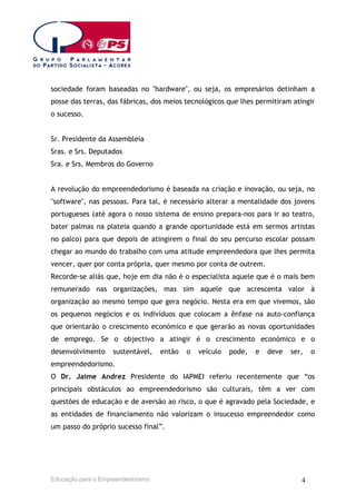 sociedade foram baseadas no "hardware", ou seja, os empresários detinham a
posse das terras, das fábricas, dos meios tecnológicos que lhes permitiram atingir
o sucesso.
Sr. Presidente da Assembleia
Sras. e Srs. Deputados
Sra. e Srs. Membros do Governo
A revolução do empreendedorismo é baseada na criação e inovação, ou seja, no
"software", nas pessoas. Para tal, é necessário alterar a mentalidade dos jovens
portugueses (até agora o nosso sistema de ensino prepara-nos para ir ao teatro,
bater palmas na plateia quando a grande oportunidade está em sermos artistas
no palco) para que depois de atingirem o final do seu percurso escolar possam
chegar ao mundo do trabalho com uma atitude empreendedora que lhes permita
vencer, quer por conta própria, quer mesmo por conta de outrem.
Recorde-se aliás que, hoje em dia não é o especialista aquele que é o mais bem
remunerado nas organizações, mas sim aquele que acrescenta valor à
organização ao mesmo tempo que gera negócio. Nesta era em que vivemos, são
os pequenos negócios e os indivíduos que colocam a ênfase na auto-confiança
que orientarão o crescimento económico e que gerarão as novas oportunidades
de emprego. Se o objectivo a atingir é o crescimento económico e o
desenvolvimento

sustentável,

então

o

veículo

pode,

e

deve

ser,

o

empreendedorismo.
O Dr. Jaime Andrez Presidente do IAPMEI referiu recentemente que “os
principais obstáculos ao empreendedorismo são culturais, têm a ver com
questões de educação e de aversão ao risco, o que é agravado pela Sociedade, e
as entidades de financiamento não valorizam o insucesso empreendedor como
um passo do próprio sucesso final”.

Educação para o Empreendedorismo

4

 