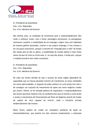 Sr. Presidente da Assembleia
Sras. e Srs. Deputados
Sra. e Srs. Membros do Governo
Nos últimos anos, as condições da envolvente para o empreendedorismo têm
vindo a melhorar muito, mas o factor psicológico permanece: os portugueses
continuam a preferir a estabilidade de um emprego a algum risco com hipóteses
de maiores ganhos associados, criarem o seu próprio emprego. E isto começa a
ser um pouco anacrónico, porque o conceito de “emprego para a vida” do tempo
dos nossos pais já não se aplica, a estabilidade do mundo laboral é hoje muito
menor do que há vinte ou trinta anos. E, no caso dos jovens, é ainda pior, porque
o trabalho precário tem vindo a aumentar.
Sr. Presidente da Assembleia
Sras. e Srs. Deputadas
Sra. e Srs. Membros do Governo
Há cada vez menos dúvidas de que o sucesso da nossa região dependerá da
capacidade que as futuras gerações tiverem de transformar as novas realidades
em novas oportunidades. A resposta do poder político no curto prazo tem sido a
de consagrar um conjunto de mecanismos de apoio aos novos negócios criados
por jovens. Porém, se há vontade política de impulsionar o empreendedorismo
dos jovens açorianos importa criar as condições para que se facilite a curto prazo
o acesso a mecanismos de financiamento de Plano de Negócios através de fundos
de

capital

de

risco

capazes

de

intervir,

onde

a

iniciativa

privada

tendencialmente não investe.
Desta forma, poderá ser criado um verdadeiro ambiente de apoio ao
empreendedorismo, que assente em dois vectores fundamentais: a educação

Educação para o Empreendedorismo

5

 