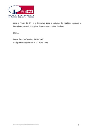 para o “just do it” e o incentivo para a criação de negócios ousados e
inovadores, através do capital do recurso ao capital de risco.
Disse…
Horta, Sala das Sessões, 06/03/2007
O Deputado Regional da JS/A: Nuno Tomé

Educação para o Empreendedorismo

6

 