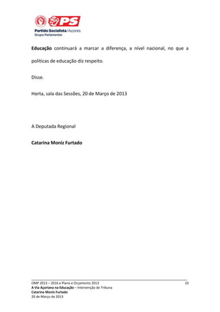 Educação continuará a marcar a diferença, a nível nacional, no que a
políticas de educação diz respeito.
Disse.
Horta, sala das Sessões, 20 de Março de 2013

A Deputada Regional
Catarina Moniz Furtado

_____________________________________________________________________________
OMP 2013 – 2016 e Plano e Orçamento 2013
A Via Açoriana na Educação – Intervenção de Tribuna
Catarina Moniz Furtado
20 de Março de 2013

10

 