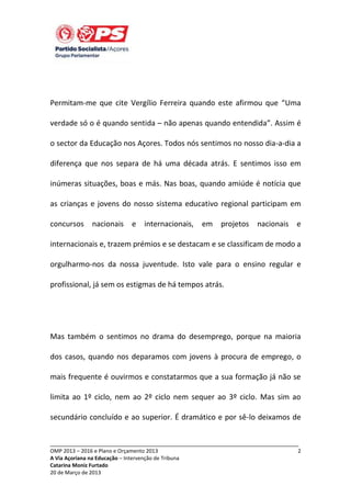 Permitam-me que cite Vergílio Ferreira quando este afirmou que “Uma
verdade só o é quando sentida – não apenas quando entendida”. Assim é
o sector da Educação nos Açores. Todos nós sentimos no nosso dia-a-dia a
diferença que nos separa de há uma década atrás. E sentimos isso em
inúmeras situações, boas e más. Nas boas, quando amiúde é notícia que
as crianças e jovens do nosso sistema educativo regional participam em
concursos

nacionais

e internacionais, em projetos

nacionais e

internacionais e, trazem prémios e se destacam e se classificam de modo a
orgulharmo-nos da nossa juventude. Isto vale para o ensino regular e
profissional, já sem os estigmas de há tempos atrás.

Mas também o sentimos no drama do desemprego, porque na maioria
dos casos, quando nos deparamos com jovens à procura de emprego, o
mais frequente é ouvirmos e constatarmos que a sua formação já não se
limita ao 1º ciclo, nem ao 2º ciclo nem sequer ao 3º ciclo. Mas sim ao
secundário concluído e ao superior. É dramático e por sê-lo deixamos de
_____________________________________________________________________________
OMP 2013 – 2016 e Plano e Orçamento 2013
A Via Açoriana na Educação – Intervenção de Tribuna
Catarina Moniz Furtado
20 de Março de 2013

2

 