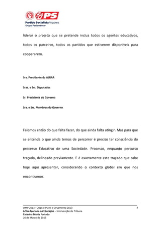 liderar o projeto que se pretende inclua todos os agentes educativos,
todos os parceiros, todos os partidos que estiverem disponíveis para
cooperarem.

Sra. Presidente da ALRAA
Sras. e Srs. Deputados
Sr. Presidente do Governo
Sra. e Srs. Membros do Governo

Falemos então do que falta fazer, do que ainda falta atingir. Mas para que
se entenda o que ainda temos de percorrer é preciso ter consciência do
processo Educativo de uma Sociedade. Processo, enquanto percurso
traçado, delineado previamente. E é exactamente este traçado que cabe
hoje aqui apresentar, considerando o contexto global em que nos
encontramos.

_____________________________________________________________________________
OMP 2013 – 2016 e Plano e Orçamento 2013
A Via Açoriana na Educação – Intervenção de Tribuna
Catarina Moniz Furtado
20 de Março de 2013

4

 