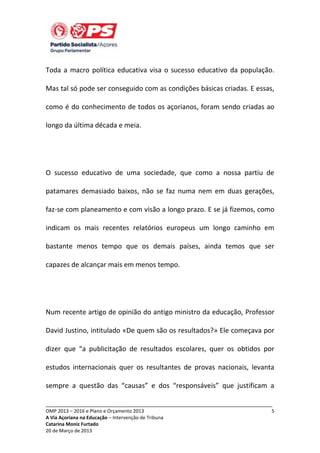 Toda a macro política educativa visa o sucesso educativo da população.
Mas tal só pode ser conseguido com as condições básicas criadas. E essas,
como é do conhecimento de todos os açorianos, foram sendo criadas ao
longo da última década e meia.

O sucesso educativo de uma sociedade, que como a nossa partiu de
patamares demasiado baixos, não se faz numa nem em duas gerações,
faz-se com planeamento e com visão a longo prazo. E se já fizemos, como
indicam os mais recentes relatórios europeus um longo caminho em
bastante menos tempo que os demais países, ainda temos que ser
capazes de alcançar mais em menos tempo.

Num recente artigo de opinião do antigo ministro da educação, Professor
David Justino, intitulado «De quem são os resultados?» Ele começava por
dizer que “a publicitação de resultados escolares, quer os obtidos por
estudos internacionais quer os resultantes de provas nacionais, levanta
sempre a questão das “causas” e dos “responsáveis” que justificam a
_____________________________________________________________________________
OMP 2013 – 2016 e Plano e Orçamento 2013
A Via Açoriana na Educação – Intervenção de Tribuna
Catarina Moniz Furtado
20 de Março de 2013

5

 