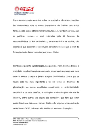 Nos mesmos estudos recentes, sobre os resultados educativos, também
fica demonstrado que os alunos provenientes de famílias com maior
formação são os que obtém melhores resultados. É, também por isso, que
as

políticas

recentes

e

aqui

reiteradas

pelo

XI

Governo

da

responsabilidade do Partido Socialista, para se qualificar os adultos, são
essenciais que decorram e continuem paralelamente ao que a nível da
formação inicial das nossas crianças e jovens é feito.

Cientes que perante a globalização, não podemos nem devemos blindar a
sociedade estudantil açoriana ao mundo, se pretende que cada vez mais
cedo as nossas crianças e jovens estejam familiarizados com o que se
revela cada vez mais importante a ter em conta: as dinâmicas da
globalização, os novos equilíbrios económicos, a sustentabilidade
ambiental e os seus desafios, as vantagens e desvantagens do uso da
internet, entre outros são alguns dos conteúdos que têm que estar
presentes dentro das nossas escolas desde cedo, segundo uma publicação
deste ano da OCDE, intitulada «As tendências moldam a Educação».

_____________________________________________________________________________
OMP 2013 – 2016 e Plano e Orçamento 2013
A Via Açoriana na Educação – Intervenção de Tribuna
Catarina Moniz Furtado
20 de Março de 2013

7

 