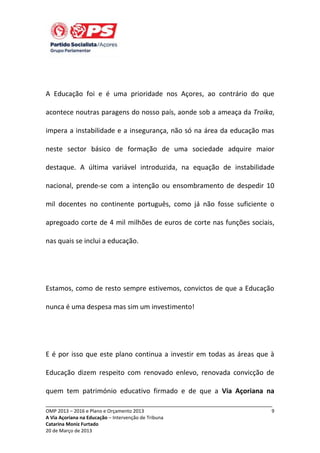 A Educação foi e é uma prioridade nos Açores, ao contrário do que
acontece noutras paragens do nosso país, aonde sob a ameaça da Troika,
impera a instabilidade e a insegurança, não só na área da educação mas
neste sector básico de formação de uma sociedade adquire maior
destaque. A última variável introduzida, na equação de instabilidade
nacional, prende-se com a intenção ou ensombramento de despedir 10
mil docentes no continente português, como já não fosse suficiente o
apregoado corte de 4 mil milhões de euros de corte nas funções sociais,
nas quais se inclui a educação.

Estamos, como de resto sempre estivemos, convictos de que a Educação
nunca é uma despesa mas sim um investimento!

E é por isso que este plano continua a investir em todas as áreas que à
Educação dizem respeito com renovado enlevo, renovada convicção de
quem tem património educativo firmado e de que a Via Açoriana na
_____________________________________________________________________________
OMP 2013 – 2016 e Plano e Orçamento 2013
A Via Açoriana na Educação – Intervenção de Tribuna
Catarina Moniz Furtado
20 de Março de 2013

9

 
