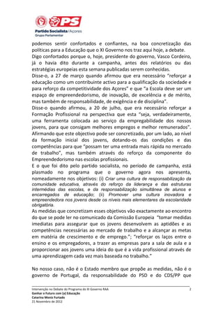 podemos sentir confortados e confiantes, na boa concretização das
políticas para a Educação que o XI Governo nos traz aqui hoje, a debate.
Digo confortados porque o, hoje, presidente do governo, Vasco Cordeiro,
já o havia dito durante a campanha, antes dos relatórios ou das
estratégias europeias esta semana publicadas serem conhecidas.
Disse-o, a 27 de março quando afirmou que era necessário “reforçar a
educação como um contribuinte activo para a qualificação da sociedade e
para reforço da competitividade dos Açores” e que “a Escola deve ser um
espaço de empreendedorismo, de inovação, de excelência e de mérito,
mas também de responsabilidade, de exigência e de disciplina”.
Disse-o quando afirmou, a 20 de julho, que era necessário reforçar a
Formação Profissional na perspectiva que esta “seja, verdadeiramente,
uma ferramenta colocada ao serviço da empregabilidade dos nossos
jovens, para que consigam melhores empregos e melhor remunerados”.
Afirmando que este objectivo pode ser concretizado, por um lado, ao nível
da formação inicial dos jovens, dotando-os das condições e das
competências para que “possam ter uma entrada mais rápida no mercado
de trabalho”, mas também através do reforço da componente do
Empreendedorismo nas escolas profissionais.
E o que foi dito pelo partido socialista, no período de campanha, está
plasmado no programa que o governo agora nos apresenta,
nomeadamente nos objetivos: (i) Criar uma cultura de responsabilização da
comunidade educativa, através do reforço da liderança e das estruturas
intermédias das escolas, e da responsabilização simultânea de alunos e
encarregados de educação; (ii) Promover uma cultura inovadora e
empreendedora nos jovens desde os níveis mais elementares da escolaridade
obrigatória.

As medidas que concretizam esses objetivos vão exactamente ao encontro
do que se pode ler no comunicado da Comissão Europeia “tomar medidas
imediatas para assegurar que os jovens desenvolvem as aptidões e as
competências necessárias ao mercado de trabalho e a alcançar as metas
em matéria de crescimento e de emprego.”; “reforçar os laços entre o
ensino e os empregadores, a trazer as empresas para a sala de aula e a
proporcionar aos jovens uma ideia do que é a vida profissional através de
uma aprendizagem cada vez mais baseada no trabalho.”
No nosso caso, não é o Estado membro que propõe as medidas, não é o
governo de Portugal, da responsabilidade do PSD e do CDS/PP que
_____________________________________________________________________________
Intervenção no Debate do Programa do XI Governo RAA
Ganhar o Futuro com (a) Educação
Catarina Moniz Furtado
21 Novembro de 2012

2

 