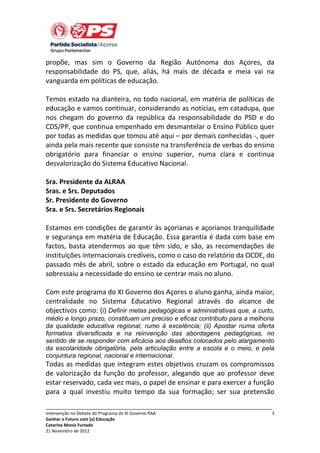 propõe, mas sim o Governo da Região Autónoma dos Açores, da
responsabilidade do PS, que, aliás, há mais de década e meia vai na
vanguarda em políticas de educação.
Temos estado na dianteira, no todo nacional, em matéria de políticas de
educação e vamos continuar, considerando as notícias, em catadupa, que
nos chegam do governo da república da responsabilidade do PSD e do
CDS/PP, que continua empenhado em desmantelar o Ensino Público quer
por todas as medidas que tomou até aqui – por demais conhecidas -, quer
ainda pela mais recente que consiste na transferência de verbas do ensino
obrigatório para financiar o ensino superior, numa clara e continua
desvalorização do Sistema Educativo Nacional.
Sra. Presidente da ALRAA
Sras. e Srs. Deputados
Sr. Presidente do Governo
Sra. e Srs. Secretários Regionais
Estamos em condições de garantir às açorianas e açorianos tranquilidade
e segurança em matéria de Educação. Essa garantia é dada com base em
factos, basta atendermos ao que têm sido, e são, as recomendações de
instituições internacionais credíveis, como o caso do relatório da OCDE, do
passado mês de abril, sobre o estado da educação em Portugal, no qual
sobressaiu a necessidade do ensino se centrar mais no aluno.
Com este programa do XI Governo dos Açores o aluno ganha, ainda maior,
centralidade no Sistema Educativo Regional através do alcance de
objectivos como: (i) Definir metas pedagógicas e administrativas que, a curto,
médio e longo prazo, constituam um preciso e eficaz contributo para a melhoria
da qualidade educativa regional, rumo à excelência; (ii) Apostar numa oferta
formativa diversificada e na reinvenção das abordagens pedagógicas, no
sentido de se responder com eficácia aos desafios colocados pelo alargamento
da escolaridade obrigatória, pela articulação entre a escola e o meio, e pela
conjuntura regional, nacional e internacional.

Todas as medidas que integram estes objetivos cruzam os compromissos
de valorização da função do professor, alegando que ao professor deve
estar reservado, cada vez mais, o papel de ensinar e para exercer a função
para a qual investiu muito tempo da sua formação; ser sua pretensão
_____________________________________________________________________________
Intervenção no Debate do Programa do XI Governo RAA
Ganhar o Futuro com (a) Educação
Catarina Moniz Furtado
21 Novembro de 2012

3

 