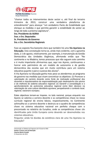 “chamar todos os intervenientes deste sector e, até final do terceiro
trimestre de 2013, construir uma verdadeira plataforma de
entendimento” para alcançar “um verdadeiro Pacto de Estabilidade que
elenque as medidas e que permita garantir a estabilidade do sector ao
longo de toda a próxima Legislatura”.
Sra. Presidente da ALRAA
Sras. e Srs. Deputados
Sr. Presidente do Governo
Sra. e Srs. Secretários Regionais
Face ao exposto fica bastante claro que também há uma Via Açoriana na
Educação. Esta constatação torna-se, ainda mais evidente, com a garantia
dada, a 1 de agosto, relativamente, por exemplo, à manutenção da Gestão
Democrática das Unidades Orgânicas, afirmando então que “No
continente e na Madeira, temos processos que não seguem este caminho
e é muito importante afirmarmos que, aqui nos Açores, continuamos a
honrar este património de um modelo de autonomia e de gestão
democrática das escolas que em muito contribuiu para um sistema
educativo pujante e para o sucesso dos alunos”.
A Via Açoriana na Educação ganha mais peso se atendermos ao programa
do governo nas medidas que visam concretizar os objetivos: (i) Promover a
valorização da carreira docente como fonte de motivação profissional dos
docentes e impulsionadora da responsabilização pelo desempenho dos alunos
e da melhoria do sistema educativo regional; (ii) Garantir a consolidação e o
aprofundamento da autonomia educativa regional como fator decisivo na
valorização de uma cultura identitária açoriana, perspetivando o contexto local,
regional, nacional e europeu.
Estes objectivos tornam-se ímpares, no todo nacional, porque enquanto nos

Açores se valoriza a carreira docente e as competências chave no nosso
currículo regional do ensino básico, respectivamente, no Continente
achincalha-se a carreira docente e destruiu-se o quadro de competências
chave no sistema educativo nacional em perfeito choque com o
preconizado no relatório da Eurydice, onde as competências chave são
identificadas pela União Europeia como devendo ser desenvolvidas nos
sistemas educativos.
Pergunto: ainda há dúvidas da existência clara de uma Via Açoriana na
Educação?
_____________________________________________________________________________
Intervenção no Debate do Programa do XI Governo RAA
Ganhar o Futuro com (a) Educação
Catarina Moniz Furtado
21 Novembro de 2012

4

 