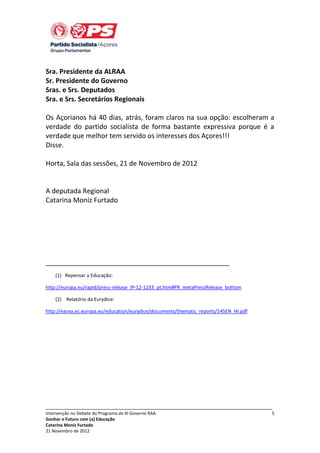 Sra. Presidente da ALRAA
Sr. Presidente do Governo
Sras. e Srs. Deputados
Sra. e Srs. Secretários Regionais
Os Açorianos há 40 dias, atrás, foram claros na sua opção: escolheram a
verdade do partido socialista de forma bastante expressiva porque é a
verdade que melhor tem servido os interesses dos Açores!!!
Disse.
Horta, Sala das sessões, 21 de Novembro de 2012

A deputada Regional
Catarina Moniz Furtado

_________________________________________________
(1) Repensar a Educação:
http://europa.eu/rapid/press-release_IP-12-1233_pt.htm#PR_metaPressRelease_bottom
(2) Relatório da Eurydice:
http://eacea.ec.europa.eu/education/eurydice/documents/thematic_reports/145EN_HI.pdf

_____________________________________________________________________________
Intervenção no Debate do Programa do XI Governo RAA
Ganhar o Futuro com (a) Educação
Catarina Moniz Furtado
21 Novembro de 2012

5

 