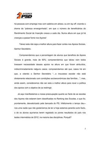há pessoas com emprego mas com salários em atraso, ou em lay off, vivendo o
drama da “pobreza envergonhada”; em que o número de beneficiários do
Rendimento Social de Inserção cresce a cada dia. Numa altura em que já há
crianças a passar fome nos Açores!
Talvez esta não seja a melhor altura para fazer cortes nos Apoios Sociais,
Senhor Secretário.
Compreendemos que a percentagem de alunos que beneficia de Apoios
Sociais é grande, mais de 60%; compreendemos que talvez nem todos
tivessem necessidade desses apoios na altura em que foram atribuídos,
indiscriminadamente nalguns casos; compreendemos até que, casos há em
que, e citando o Senhor Secretário “…o insucesso escolar não está
diretamente relacionado com condições socioeconómicas das famílias…”; mas,
ainda assim, consideramos não ser esta a melhor altura para rever a política
dos apoios com o objetivo de os restringir.
Já aqui manifestamos a nossa preocupação quanto ao facto de as escolas
dos Açores não estarem bem classificadas no Ranking das Escolas, o que foi,
prontamente, desvalorizado pela bancada do PS. Infelizmente o tempo deu-nos uma razão que não gostaríamos de ter e hoje estamos perante outro facto,
o de os alunos açorianos terem registado os piores resultados do país nos
testes intermédios de 2012, na maioria das disciplinas. Porquê?

2

 