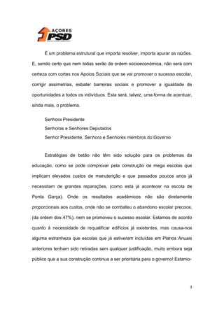 É um problema estrutural que importa resolver, importa apurar as razões.
E, sendo certo que nem todas serão de ordem socioeconómica, não será com
certeza com cortes nos Apoios Sociais que se vai promover o sucesso escolar,
corrigir assimetrias, esbater barreiras sociais e promover a igualdade de
oportunidades a todos os indivíduos. Esta será, talvez, uma forma de acentuar,
ainda mais, o problema.
Senhora Presidente
Senhoras e Senhores Deputados
Senhor Presidente, Senhora e Senhores membros do Governo

Estratégias de betão não têm sido solução para os problemas da
educação, como se pode comprovar pela construção de mega escolas que
implicam elevados custos de manutenção e que passados poucos anos já
necessitam de grandes reparações, (como está já acontecer na escola de
Ponta Garça). Onde os resultados académicos não são diretamente
proporcionais aos custos, onde não se combateu o abandono escolar precoce,
(da ordem dos 47%), nem se promoveu o sucesso escolar. Estamos de acordo
quanto à necessidade de requalificar edifícios já existentes, mas causa-nos
alguma estranheza que escolas que já estiveram incluídas em Planos Anuais
anteriores tenham sido retiradas sem qualquer justificação, muito embora seja
público que a sua construção continua a ser prioritária para o governo! Estamo-

3

 