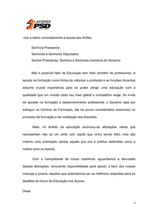 -nos a referir concretamente à escola dos Arrifes.
Senhora Presidente
Senhoras e Senhores Deputados
Senhor Presidente, Senhora e Senhores membros do Governo

Não é possível falar de Educação sem falar também de professores. A
aposta na formação como forma de valorizar a profissão e as funções docentes
assume crucial importância para se poder atingir uma educação com a
qualidade que um mundo cada vez mais global e competitivo exige. Ao invés
de apostar na formação e desenvolvimento profissional, o Governo opta por
extinguir os Centros de Formação, até há pouco considerados essenciais no
processo de formação e de creditação dos docentes.
Aliás, no âmbito da educação anunciou-se alterações várias que
representam não só um corte com aquilo que vinha sendo feito, mas são
mesmo uma orientação oposta aquela que era a política defendida como a
melhor para os Açores.
Com a tranquilidade da nossa coerência, aguardamos a discussão
dessas alterações, renovando disponibilidade para apoiar, a bem das nossas
crianças e jovens, aquelas que entendemos ser as melhores respostas para os
desafios do futuro da Educação nos Açores.
Disse

4

 