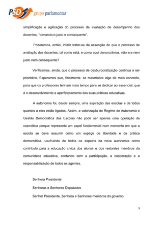 simplificação e agilização do processo de avaliação de desempenho dos
docentes, “tornando-o justo e consequente”.
Poderemos, então, inferir tratar-se da assunção de que o processo de
avaliação dos docentes, tal como está, e como aqui denunciámos, não era nem
justo nem consequente?
Verificamos, ainda, que o processo de desburocratização continua a ser
prioritário. Esperamos que, finalmente, se materialize algo de mais concreto,
para que os professores tenham mais tempo para se dedicar ao essencial, que
é o desenvolvimento e aperfeiçoamento das suas práticas educativas.
A autonomia foi, desde sempre, uma aspiração das escolas e de todos
quantos a elas estão ligados. Assim, a valorização do Regime de Autonomia e
Gestão Democrática das Escolas não pode ser apenas uma operação de
cosmética porque representa um papel fundamental num momento em que a
escola se deve assumir como um espaço de liberdade e de prática
democrática, usufruindo de todos os aspetos da nova autonomia como
contributo para a educação cívica dos alunos e dos restantes membros da
comunidade educativa, contando com a participação, a cooperação e a
responsabilização de todos os agentes.

Senhora Presidente
Senhoras e Senhores Deputados
Senhor Presidente, Senhora e Senhores membros do governo

3

 