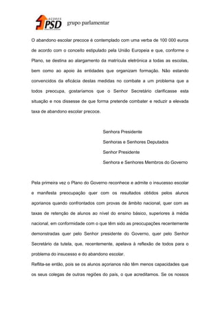 O abandono escolar precoce é contemplado com uma verba de 100 000 euros
de acordo com o conceito estipulado pela União Europeia e que, conforme o
Plano, se destina ao alargamento da matrícula eletrónica a todas as escolas,
bem como ao apoio às entidades que organizam formação. Não estando
convencidos da eficácia destas medidas no combate a um problema que a
todos preocupa, gostaríamos que o Senhor Secretário clarificasse esta
situação e nos dissesse de que forma pretende combater e reduzir a elevada
taxa de abandono escolar precoce.

Senhora Presidente
Senhoras e Senhores Deputados
Senhor Presidente
Senhora e Senhores Membros do Governo

Pela primeira vez o Plano do Governo reconhece e admite o insucesso escolar
e manifesta preocupação quer com os resultados obtidos pelos alunos
açorianos quando confrontados com provas de âmbito nacional, quer com as
taxas de retenção de alunos ao nível do ensino básico, superiores à média
nacional, em conformidade com o que têm sido as preocupações recentemente
demonstradas quer pelo Senhor presidente do Governo, quer pelo Senhor
Secretário da tutela, que, recentemente, apelava à reflexão de todos para o
problema do insucesso e do abandono escolar.
Reflita-se então, pois se os alunos açorianos não têm menos capacidades que
os seus colegas de outras regiões do país, o que acreditamos. Se os nossos

 