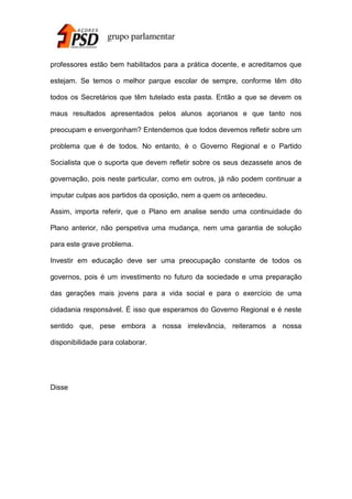 professores estão bem habilitados para a prática docente, e acreditamos que
estejam. Se temos o melhor parque escolar de sempre, conforme têm dito
todos os Secretários que têm tutelado esta pasta. Então a que se devem os
maus resultados apresentados pelos alunos açorianos e que tanto nos
preocupam e envergonham? Entendemos que todos devemos refletir sobre um
problema que é de todos. No entanto, è o Governo Regional e o Partido
Socialista que o suporta que devem refletir sobre os seus dezassete anos de
governação, pois neste particular, como em outros, já não podem continuar a
imputar culpas aos partidos da oposição, nem a quem os antecedeu.
Assim, importa referir, que o Plano em analise sendo uma continuidade do
Plano anterior, não perspetiva uma mudança, nem uma garantia de solução
para este grave problema.
Investir em educação deve ser uma preocupação constante de todos os
governos, pois é um investimento no futuro da sociedade e uma preparação
das gerações mais jovens para a vida social e para o exercício de uma
cidadania responsável. É isso que esperamos do Governo Regional e é neste
sentido que, pese embora a nossa irrelevância, reiteramos a nossa
disponibilidade para colaborar.

Disse

 