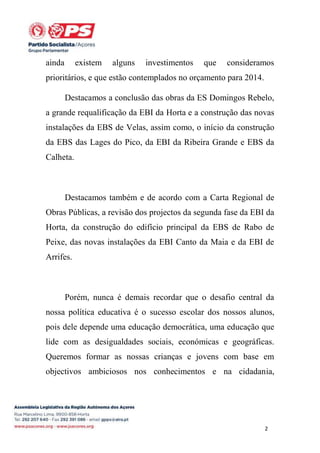 ainda

existem

alguns

investimentos

que

consideramos

prioritários, e que estão contemplados no orçamento para 2014.
Destacamos a conclusão das obras da ES Domingos Rebelo,
a grande requalificação da EBI da Horta e a construção das novas
instalações da EBS de Velas, assim como, o início da construção
da EBS das Lages do Pico, da EBI da Ribeira Grande e EBS da
Calheta.

Destacamos também e de acordo com a Carta Regional de
Obras Públicas, a revisão dos projectos da segunda fase da EBI da
Horta, da construção do edifício principal da EBS de Rabo de
Peixe, das novas instalações da EBI Canto da Maia e da EBI de
Arrifes.

Porém, nunca é demais recordar que o desafio central da
nossa política educativa é o sucesso escolar dos nossos alunos,
pois dele depende uma educação democrática, uma educação que
lide com as desigualdades sociais, económicas e geográficas.
Queremos formar as nossas crianças e jovens com base em
objectivos ambiciosos nos conhecimentos e na cidadania,

2

 