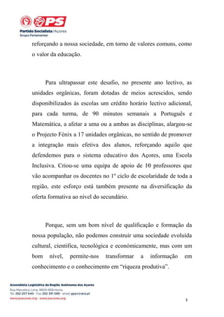 reforçando a nossa sociedade, em torno de valores comuns, como
o valor da educação.

Para ultrapassar este desafio, no presente ano lectivo, as
unidades orgânicas, foram dotadas de meios acrescidos, sendo
disponibilizados às escolas um crédito horário lectivo adicional,
para cada turma, de 90 minutos semanais a Português e
Matemática, a afetar a uma ou a ambas as disciplinas, alargou-se
o Projecto Fénix a 17 unidades orgânicas, no sentido de promover
a integração mais efetiva dos alunos, reforçando aquilo que
defendemos para o sistema educativo dos Açores, uma Escola
Inclusiva. Criou-se uma equipa de apoio de 10 professores que
vão acompanhar os docentes no 1º ciclo de escolaridade de toda a
região, este esforço está também presente na diversificação da
oferta formativa ao nível do secundário.

Porque, sem um bom nível de qualificação e formação da
nossa população, não podemos construir uma sociedade evoluída
cultural, cientifica, tecnológica e económicamente, mas com um
bom

nível,

permite-nos

transformar

a

informação

em

conhecimento e o conhecimento em “riqueza produtiva”.

3

 