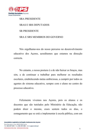 SRA PRESIDENTE
SRAS E SRS DEPUTADOS
SR PRESIDENTE
SRA E SRS MEMBROS DO GOVERNO

Nós orgulhamo-nos do nosso percurso no desenvolvimento
educativo dos Açores, acreditamos que estamos na direcção
correcta.

No entanto, a nossa postura é a de não baixar os braços, mas
sim, a de continuar a trabalhar para melhorar os resultados
escolares, estabelecendo metas ambiciosas, a cumprir por todos os
agentes do sistema educativo, sempre com o aluno no centro do
processo educativo.

Felizmente vivemos nos Açores, pois os alunos e os
docentes que são tutelados pelo Ministério da Educação, não
podem dizer o mesmo, esses sentem todos os dias, o
esmagamento que se está a implementar à escola pública, com um

5

 